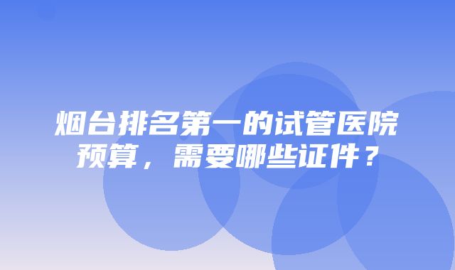 烟台排名第一的试管医院预算，需要哪些证件？