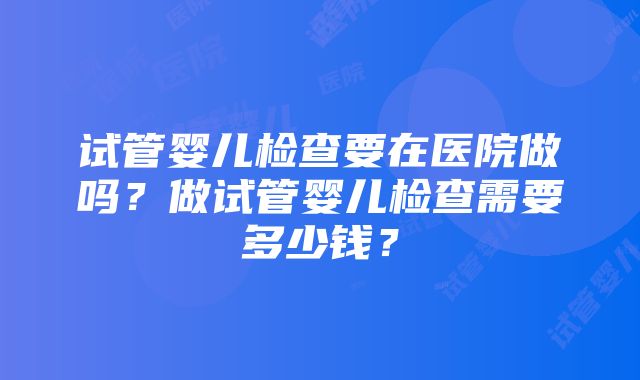 试管婴儿检查要在医院做吗？做试管婴儿检查需要多少钱？