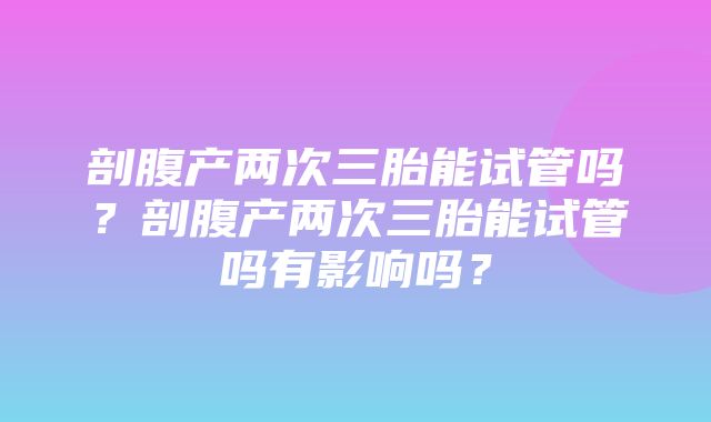 剖腹产两次三胎能试管吗？剖腹产两次三胎能试管吗有影响吗？