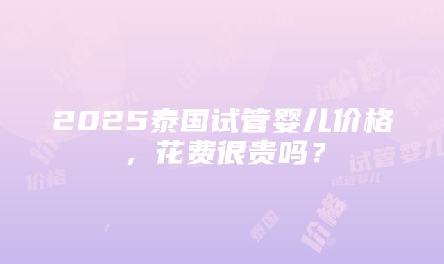 2025泰国试管婴儿价格，花费很贵吗？