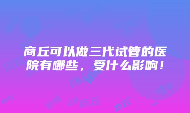 商丘可以做三代试管的医院有哪些，受什么影响！