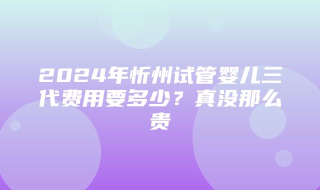 2024年忻州试管婴儿三代费用要多少？真没那么贵