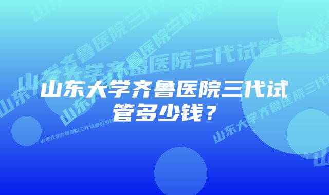 山东大学齐鲁医院三代试管多少钱？