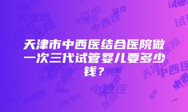 天津市中西医结合医院做一次三代试管婴儿要多少钱？