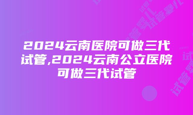 2024云南医院可做三代试管,2024云南公立医院可做三代试管