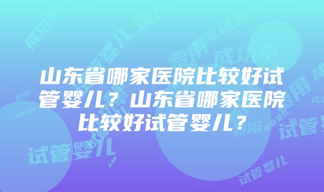 山东省哪家医院比较好试管婴儿？山东省哪家医院比较好试管婴儿？