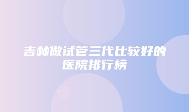 吉林做试管三代比较好的医院排行榜