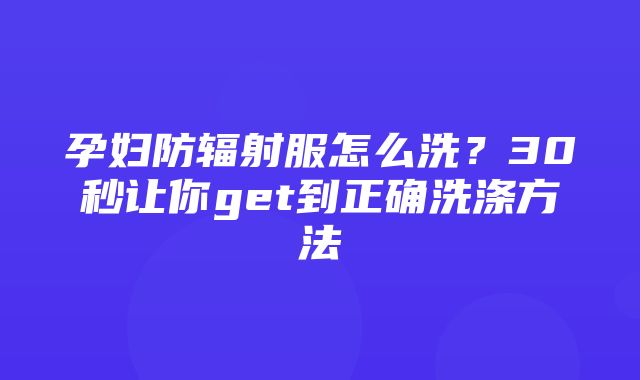 孕妇防辐射服怎么洗？30秒让你get到正确洗涤方法