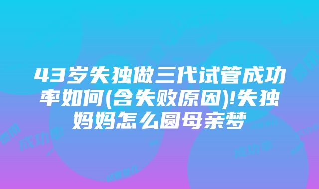 43岁失独做三代试管成功率如何(含失败原因)!失独妈妈怎么圆母亲梦