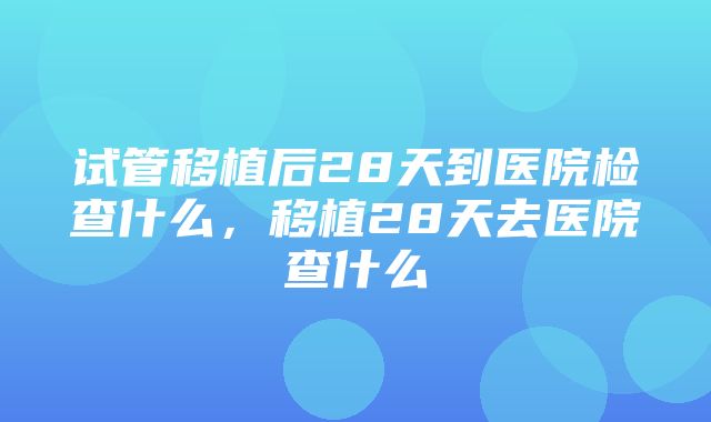 试管移植后28天到医院检查什么，移植28天去医院查什么