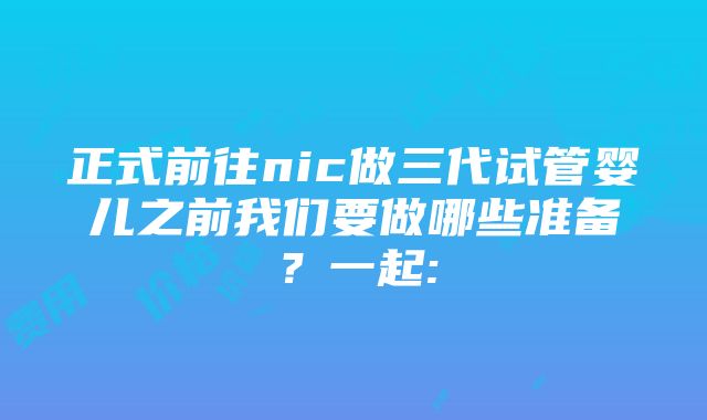 正式前往nic做三代试管婴儿之前我们要做哪些准备？一起: