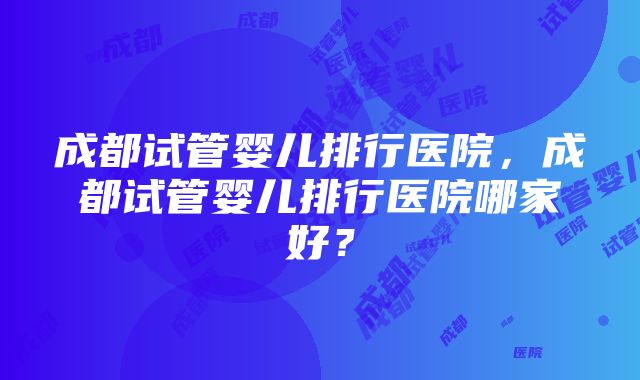 成都试管婴儿排行医院，成都试管婴儿排行医院哪家好？