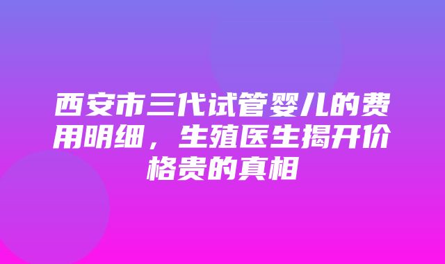 西安市三代试管婴儿的费用明细，生殖医生揭开价格贵的真相