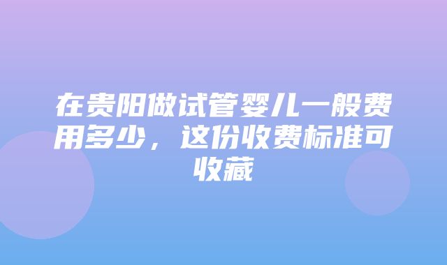 在贵阳做试管婴儿一般费用多少，这份收费标准可收藏