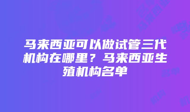 马来西亚可以做试管三代机构在哪里？马来西亚生殖机构名单