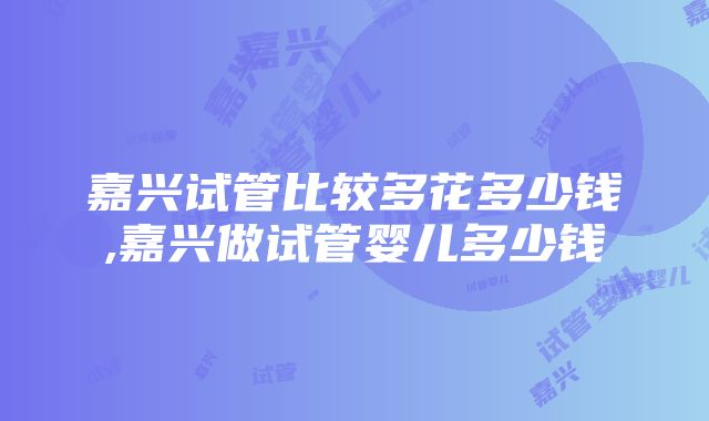 嘉兴试管比较多花多少钱,嘉兴做试管婴儿多少钱