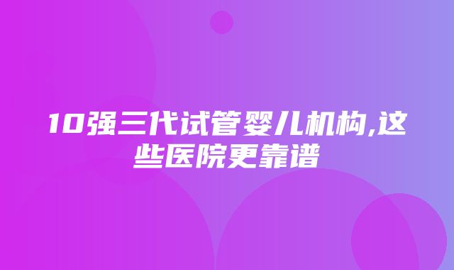 10强三代试管婴儿机构,这些医院更靠谱