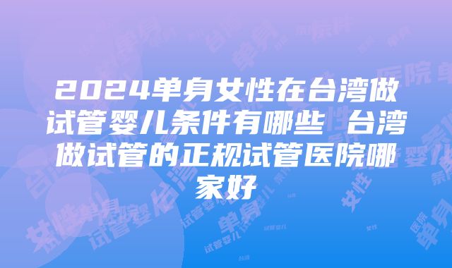 2024单身女性在台湾做试管婴儿条件有哪些 台湾做试管的正规试管医院哪家好