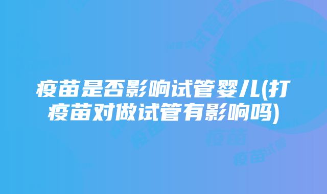 疫苗是否影响试管婴儿(打疫苗对做试管有影响吗)