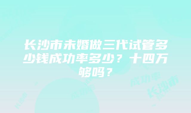 长沙市未婚做三代试管多少钱成功率多少？十四万够吗？