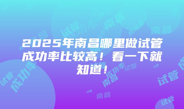 2025年南昌哪里做试管成功率比较高！看一下就知道！