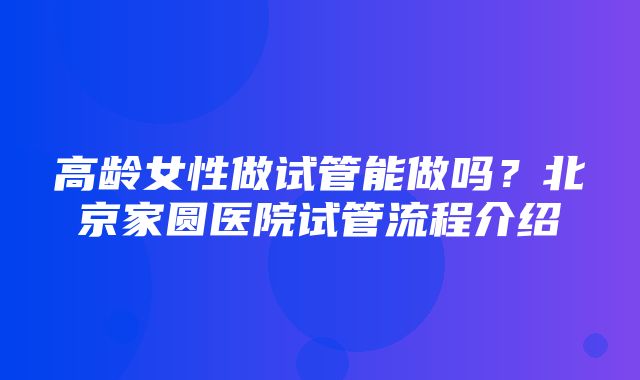 高龄女性做试管能做吗？北京家圆医院试管流程介绍