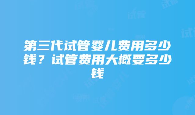 第三代试管婴儿费用多少钱？试管费用大概要多少钱