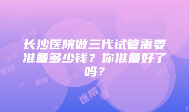 长沙医院做三代试管需要准备多少钱？你准备好了吗？