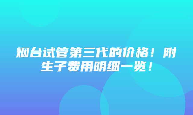 烟台试管第三代的价格！附生子费用明细一览！