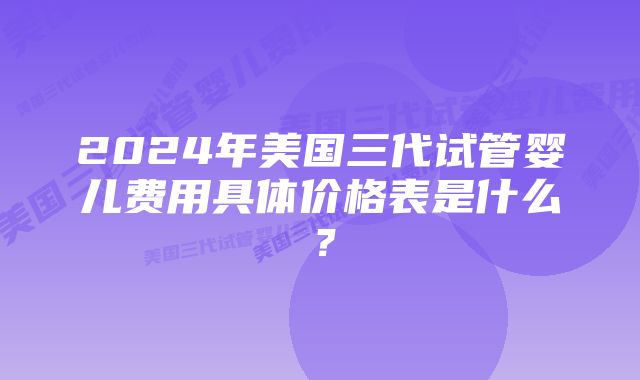 2024年美国三代试管婴儿费用具体价格表是什么？