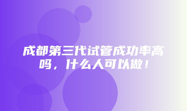 成都第三代试管成功率高吗，什么人可以做！