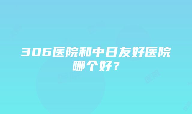 306医院和中日友好医院哪个好？