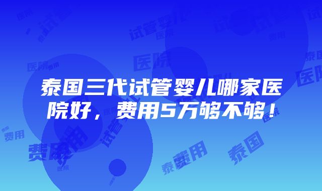 泰国三代试管婴儿哪家医院好，费用5万够不够！