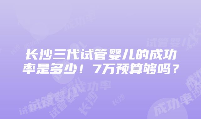 长沙三代试管婴儿的成功率是多少！7万预算够吗？