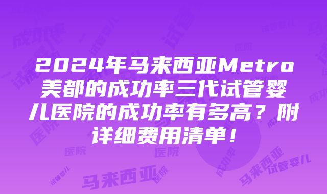 2024年马来西亚Metro美都的成功率三代试管婴儿医院的成功率有多高？附详细费用清单！