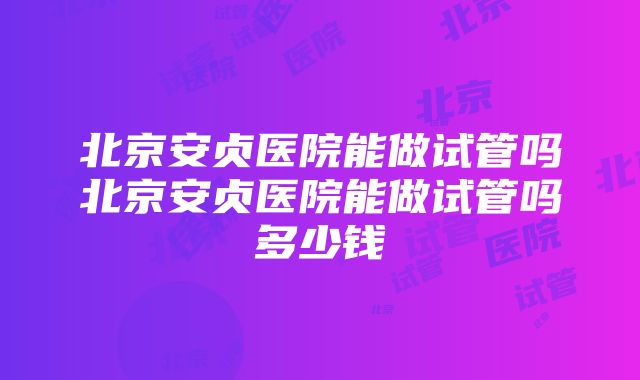 北京安贞医院能做试管吗北京安贞医院能做试管吗多少钱