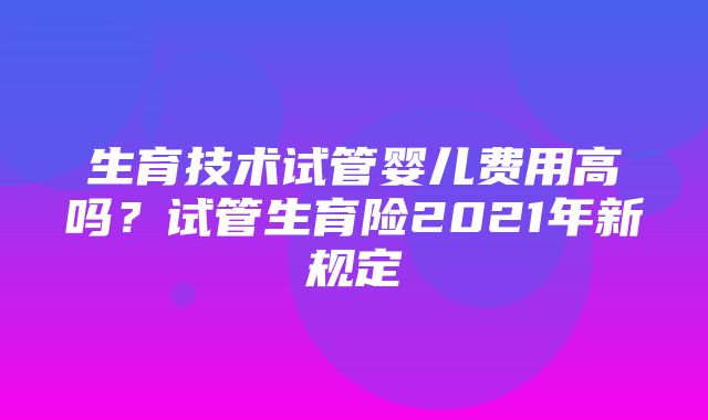 生育技术试管婴儿费用高吗？试管生育险2021年新规定