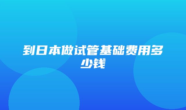 到日本做试管基础费用多少钱