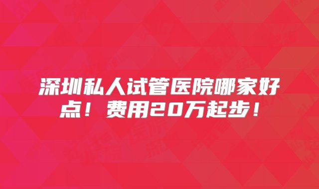 深圳私人试管医院哪家好点！费用20万起步！