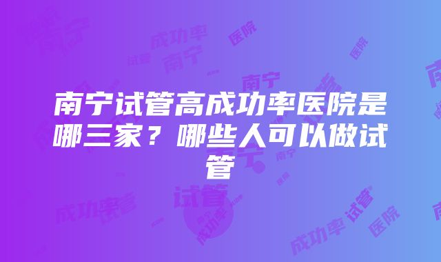 南宁试管高成功率医院是哪三家？哪些人可以做试管