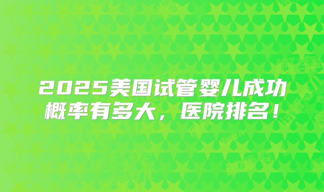 2025美国试管婴儿成功概率有多大，医院排名！