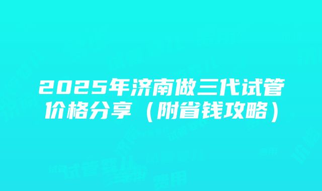 2025年济南做三代试管价格分享（附省钱攻略）