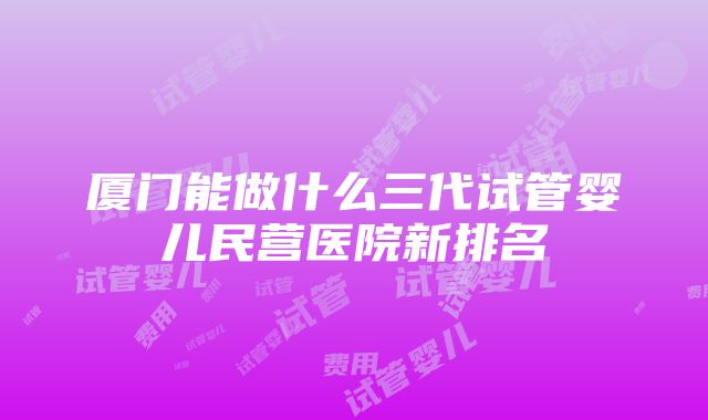 厦门能做什么三代试管婴儿民营医院新排名