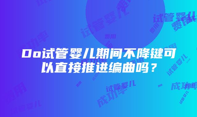 Do试管婴儿期间不降键可以直接推进编曲吗？