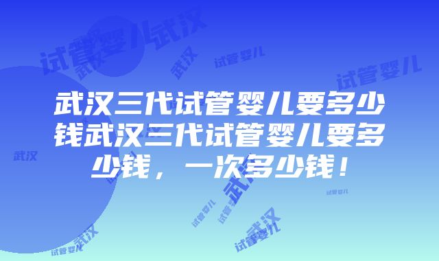 武汉三代试管婴儿要多少钱武汉三代试管婴儿要多少钱，一次多少钱！