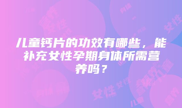 儿童钙片的功效有哪些，能补充女性孕期身体所需营养吗？