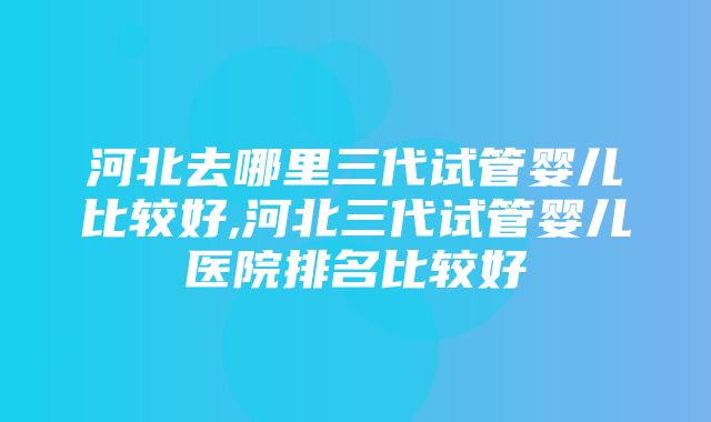 河北去哪里三代试管婴儿比较好,河北三代试管婴儿医院排名比较好