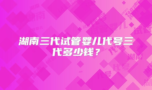 湖南三代试管婴儿代号三代多少钱？