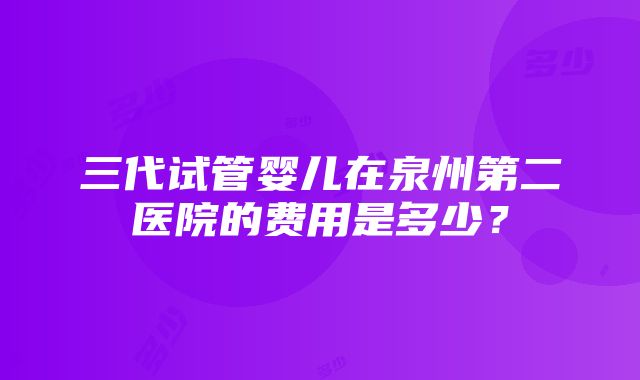 三代试管婴儿在泉州第二医院的费用是多少？