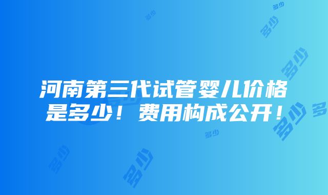 河南第三代试管婴儿价格是多少！费用构成公开！